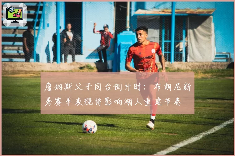 詹姆斯父子同台倒计时:布朗尼新秀赛季表现将影响湖人重建节奏