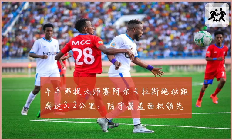 辛辛那提大师赛阿尔卡拉斯跑动距离达3.2公里，防守覆盖面积领先