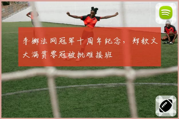 李娜法网冠军十周年纪念，郑钦文大满贯零冠被批难接班