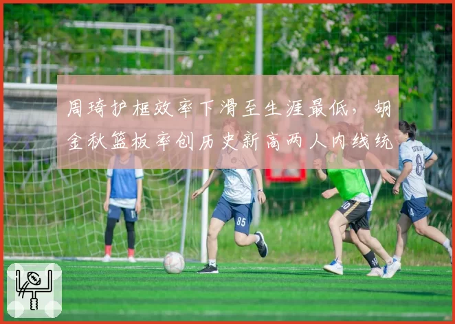 周琦护框效率下滑至生涯最低，胡金秋篮板率创历史新高两人内线统治力逆转