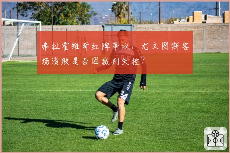 弗拉霍维奇红牌争议，尤文图斯客场溃败是否因裁判失控？
