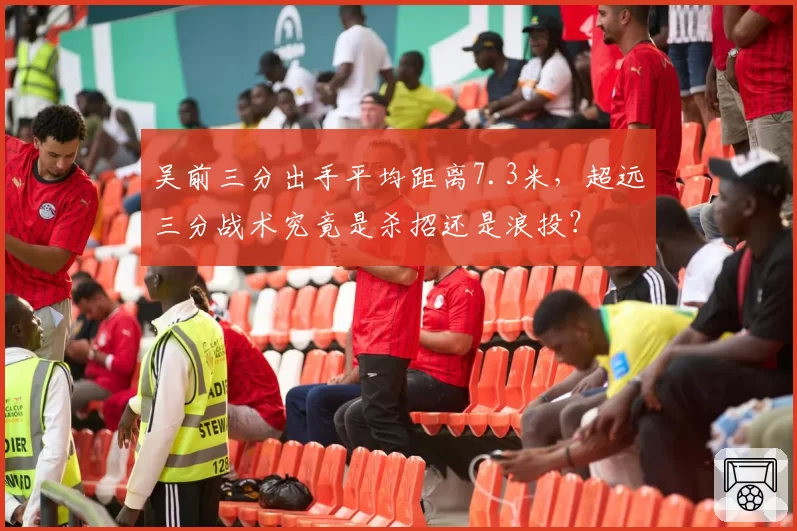 吴前三分出手平均距离7.3米，超远三分战术究竟是杀招还是浪投？