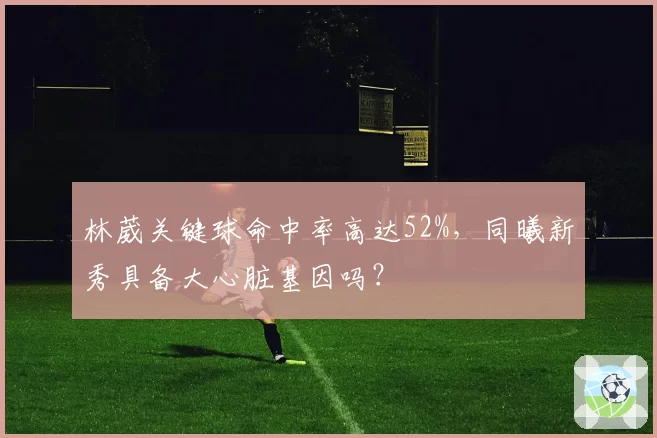 林葳关键球命中率高达52%,同曦新秀具备大心脏基因吗?