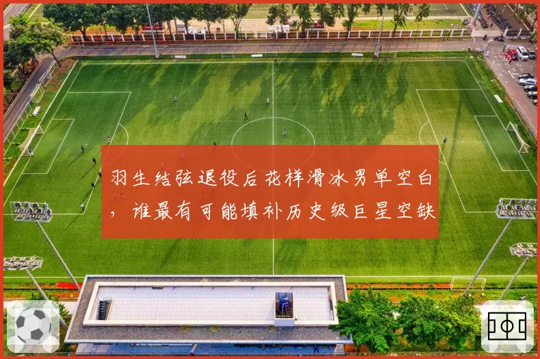羽生结弦退役后花样滑冰男单空白，谁最有可能填补历史级巨星空缺？