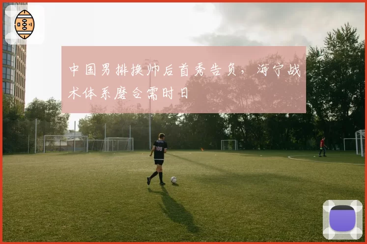 中国男排换帅后首秀告负，海宁战术体系磨合需时日