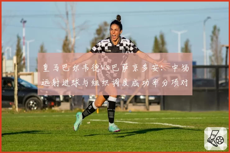 皇马巴尔韦德vs巴萨京多安:中场远射进球与组织调度成功率分项对比