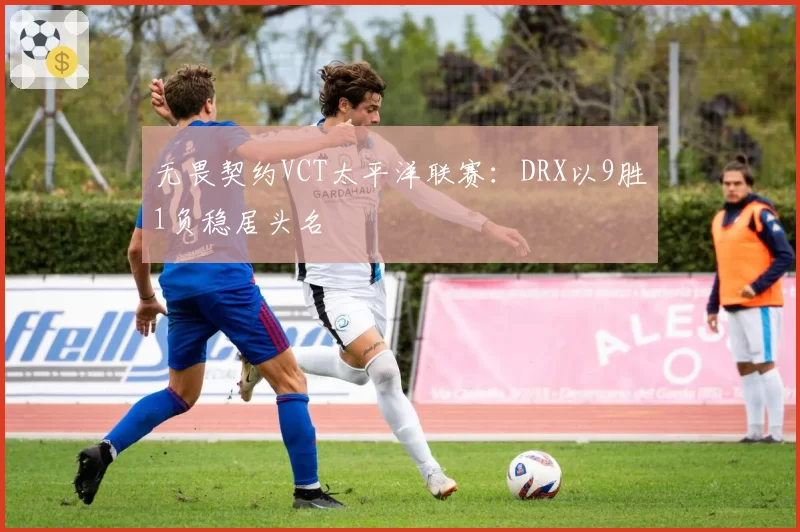 无畏契约VCT太平洋联赛：DRX以9胜1负稳居头名