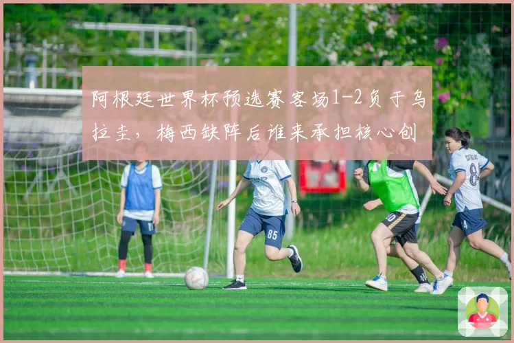 阿根廷世界杯预选赛客场1-2负于乌拉圭，梅西缺阵后谁来承担核心创造角色？