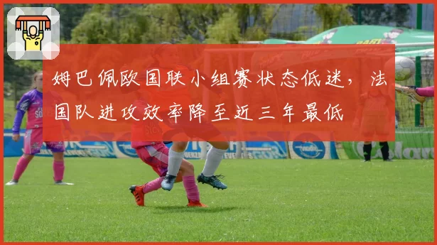姆巴佩欧国联小组赛状态低迷，法国队进攻效率降至近三年最低