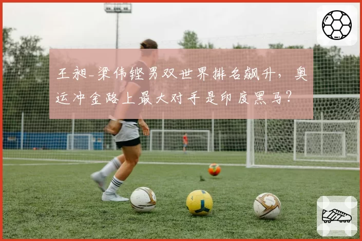 王昶_梁伟铿男双世界排名飙升，奥运冲金路上最大对手是印度黑马？