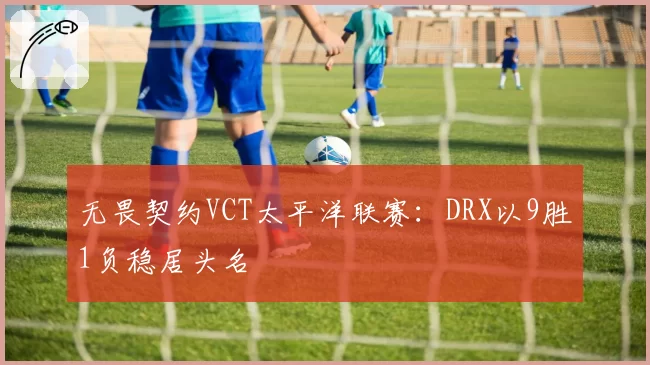 无畏契约VCT太平洋联赛：DRX以9胜1负稳居头名