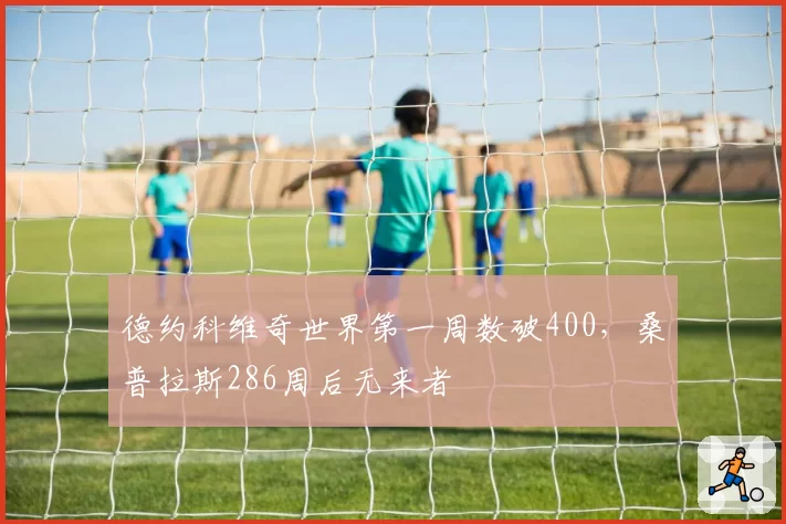 德约科维奇世界第一周数破400，桑普拉斯286周后无来者