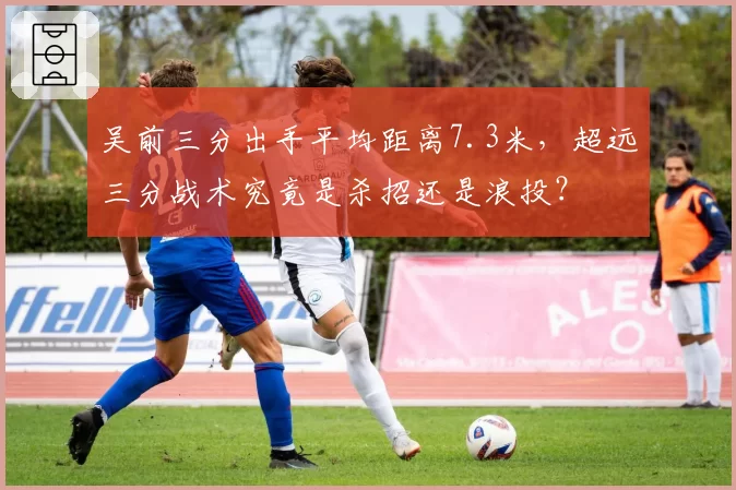 吴前三分出手平均距离7.3米，超远三分战术究竟是杀招还是浪投？