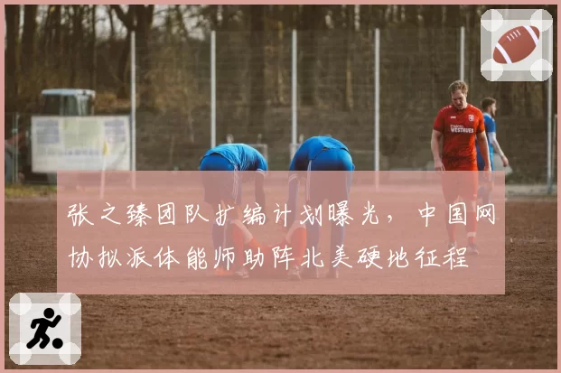 张之臻团队扩编计划曝光，中国网协拟派体能师助阵北美硬地征程