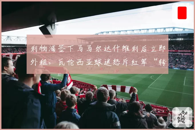 利物浦签下马马尔达什维利后立即外租，瓦伦西亚球迷怒斥红军“转会贩子”行径
