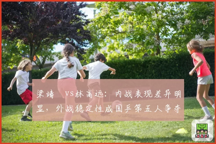 梁靖崑vs林高远：内战表现差异明显，外战稳定性成国乒第五人争夺焦点