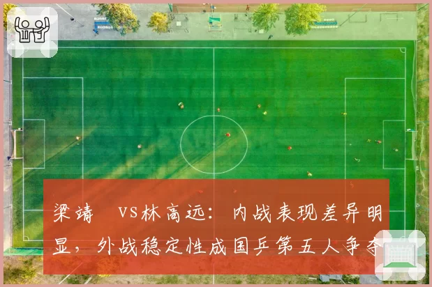 梁靖崑vs林高远：内战表现差异明显，外战稳定性成国乒第五人争夺焦点