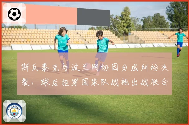 斯瓦泰克与波兰网协因分成纠纷决裂，球后拒穿国家队战袍出战联合杯