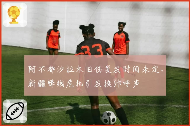 阿不都沙拉木旧伤复发时间未定，新疆锋线危机引发换帅呼声