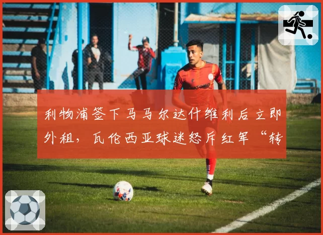 利物浦签下马马尔达什维利后立即外租，瓦伦西亚球迷怒斥红军“转会贩子”行径