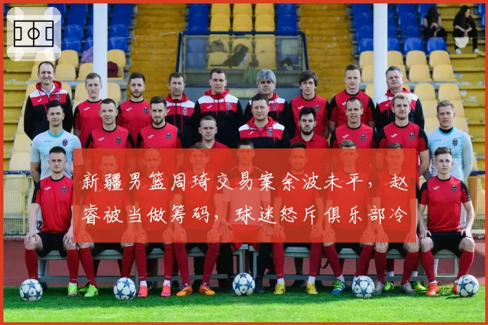 新疆男篮周琦交易案余波未平，赵睿被当做筹码，球迷怒斥俱乐部冷血