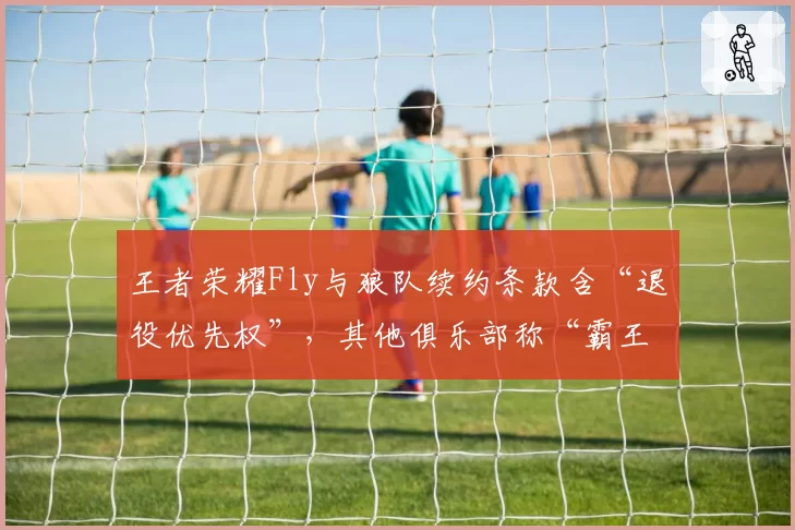 王者荣耀Fly与狼队续约条款含“退役优先权”，其他俱乐部称“霸王条款”