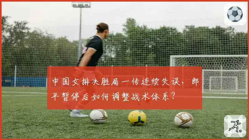 中国女排决胜局一传连续失误,郎平暂停后如何调整战术体系?