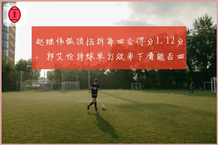 赵继伟弧顶挡拆每回合得分1.12分,郭艾伦持球单打效率下滑能否回暖?