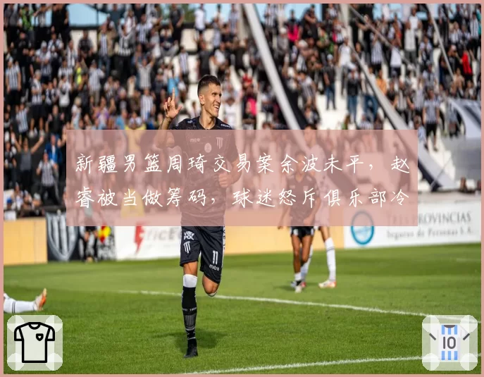 新疆男篮周琦交易案余波未平，赵睿被当做筹码，球迷怒斥俱乐部冷血