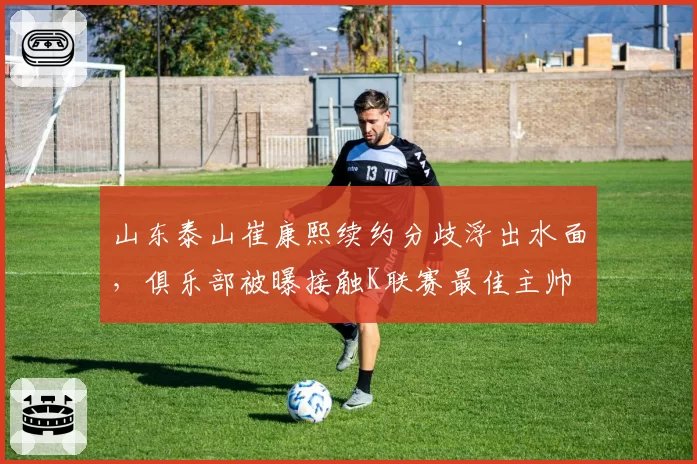 山东泰山崔康熙续约分歧浮出水面，俱乐部被曝接触K联赛最佳主帅