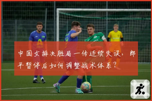 中国女排决胜局一传连续失误,郎平暂停后如何调整战术体系?