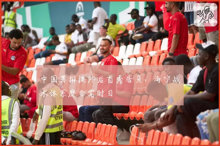 中国男排换帅后首秀告负，海宁战术体系磨合需时日