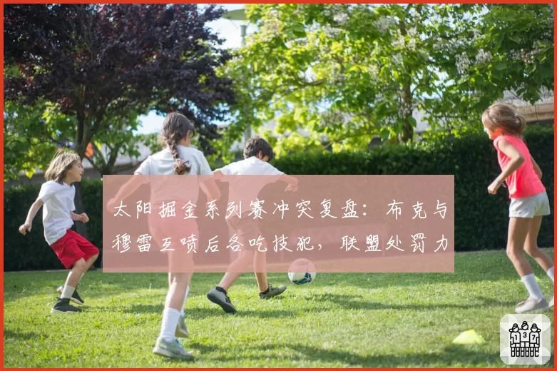太阳掘金系列赛冲突复盘：布克与穆雷互喷后各吃技犯，联盟处罚力度被批双标