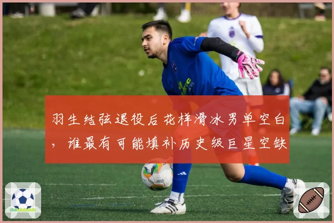 羽生结弦退役后花样滑冰男单空白，谁最有可能填补历史级巨星空缺？